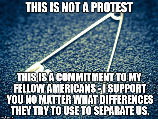 SAFETY PIN | THIS IS NOT A PROTEST; THIS IS A COMMITMENT TO MY FELLOW AMERICANS - I SUPPORT YOU NO MATTER WHAT DIFFERENCES THEY TRY TO USE TO SEPARATE US. | image tagged in safety pin,americans,solidarity | made w/ Imgflip meme maker