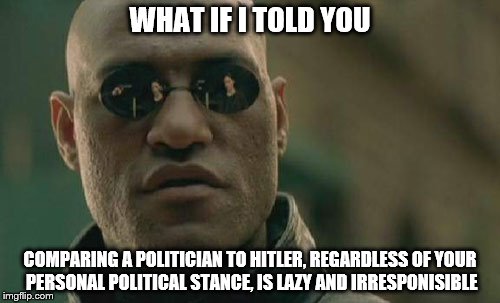 comparing Trump, Hillary, or any other US Politician to Hitler is ignorant and lazy | WHAT IF I TOLD YOU; COMPARING A POLITICIAN TO HITLER, REGARDLESS OF YOUR PERSONAL POLITICAL STANCE, IS LAZY AND IRRESPONISIBLE | image tagged in memes,matrix morpheus | made w/ Imgflip meme maker