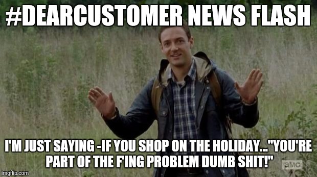 New Guy TWD | #DEARCUSTOMER NEWS FLASH; I'M JUST SAYING -IF YOU SHOP ON THE HOLIDAY..."YOU'RE PART OF THE F'ING PROBLEM DUMB SHIT!" | image tagged in new guy twd | made w/ Imgflip meme maker