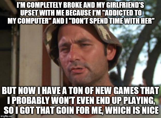Oh Steam, you sure do deliver. | I'M COMPLETELY BROKE AND MY GIRLFRIEND'S UPSET WITH ME BECAUSE I'M "ADDICTED TO MY COMPUTER" AND I "DON'T SPEND TIME WITH HER"; BUT NOW I HAVE A TON OF NEW GAMES THAT I PROBABLY WON'T EVEN END UP PLAYING, SO I GOT THAT GOIN FOR ME, WHICH IS NICE | image tagged in memes,so i got that goin for me which is nice,steam sale,video games | made w/ Imgflip meme maker