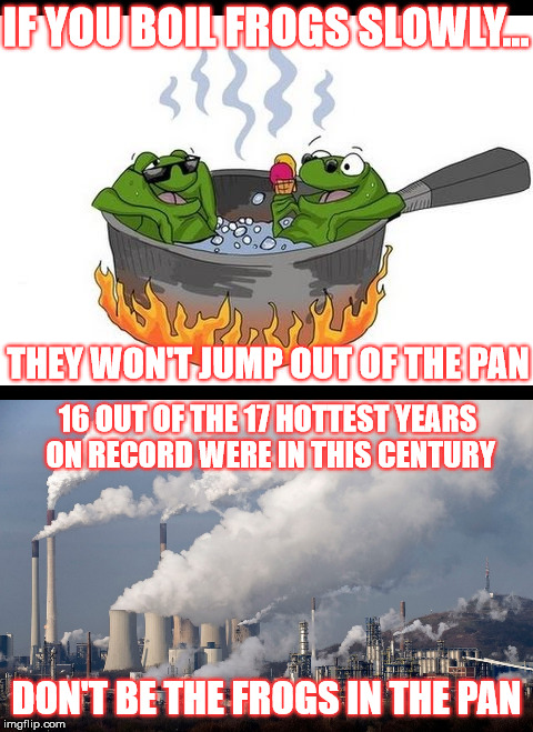 Don't be... | IF YOU BOIL FROGS SLOWLY... THEY WON'T JUMP OUT OF THE PAN; 16 OUT OF THE 17 HOTTEST YEARS ON RECORD WERE IN THIS CENTURY; DON'T BE THE FROGS IN THE PAN | image tagged in frogs,pan,boil,green house gases,global warming,climate change | made w/ Imgflip meme maker