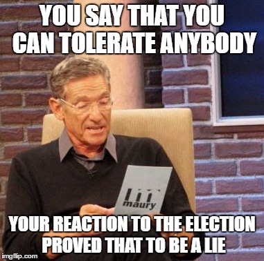 Maury Lie Detector | YOU SAY THAT YOU CAN TOLERATE ANYBODY; YOUR REACTION TO THE ELECTION PROVED THAT TO BE A LIE | image tagged in memes,maury lie detector | made w/ Imgflip meme maker