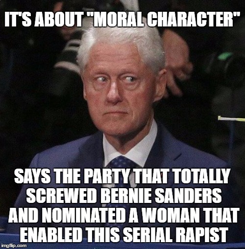 IT'S ABOUT "MORAL CHARACTER" SAYS THE PARTY THAT TOTALLY SCREWED BERNIE SANDERS AND NOMINATED A WOMAN THAT ENABLED THIS SERIAL RAPIST | made w/ Imgflip meme maker