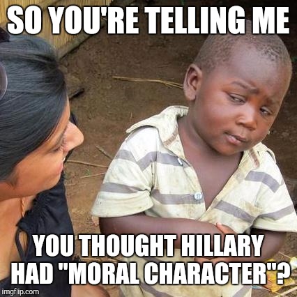 Third World Skeptical Kid Meme | SO YOU'RE TELLING ME YOU THOUGHT HILLARY HAD "MORAL CHARACTER"? | image tagged in memes,third world skeptical kid | made w/ Imgflip meme maker
