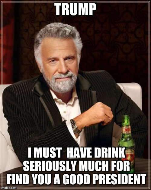 The Most Interesting Man In The World Meme | TRUMP; I MUST  HAVE DRINK SERIOUSLY MUCH FOR FIND YOU A GOOD PRESIDENT | image tagged in memes,the most interesting man in the world | made w/ Imgflip meme maker