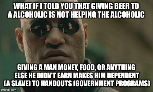 Matrix Morpheus Meme | WHAT IF I TOLD YOU THAT GIVING BEER TO A ALCOHOLIC IS NOT HELPING THE ALCOHOLIC GIVING A MAN MONEY, FOOD, OR ANYTHING ELSE HE DIDN'T EARN MA | image tagged in memes,matrix morpheus | made w/ Imgflip meme maker