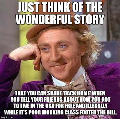 Creepy Condescending Wonka | JUST THINK OF THE WONDERFUL STORY; THAT YOU CAN SHARE 'BACK HOME' WHEN YOU TELL YOUR FRIENDS ABOUT HOW YOU GOT TO LIVE IN THE USA FOR FREE AND ILLEGALLY WHILE IT'S POOR WORKING CLASS FOOTED THE BILL. | image tagged in memes,creepy condescending wonka | made w/ Imgflip meme maker