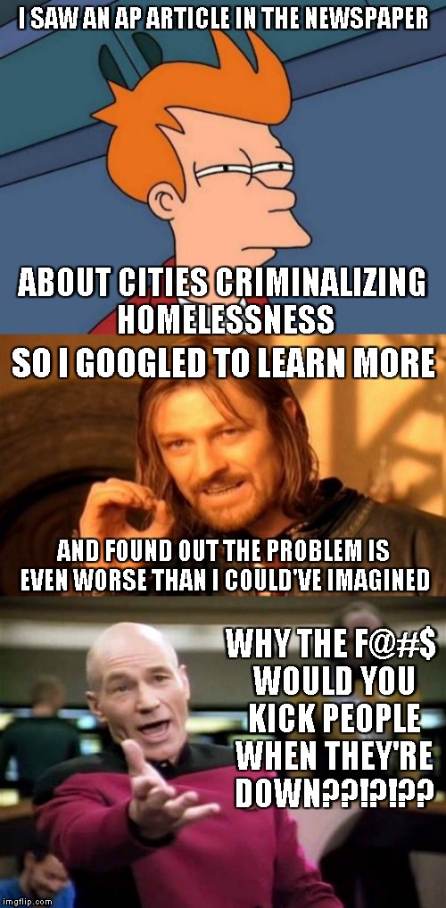 Are you F@$ING KIDDING ME??!?!?? | I SAW AN AP ARTICLE IN THE NEWSPAPER; ABOUT CITIES CRIMINALIZING HOMELESSNESS; SO I GOOGLED TO LEARN MORE; AND FOUND OUT THE PROBLEM IS EVEN WORSE THAN I COULD'VE IMAGINED; WHY THE F@#$ WOULD YOU KICK PEOPLE WHEN THEY'RE DOWN??!?!?? | image tagged in memes,futurama fry,one does not simply,picard wtf,homeless | made w/ Imgflip meme maker