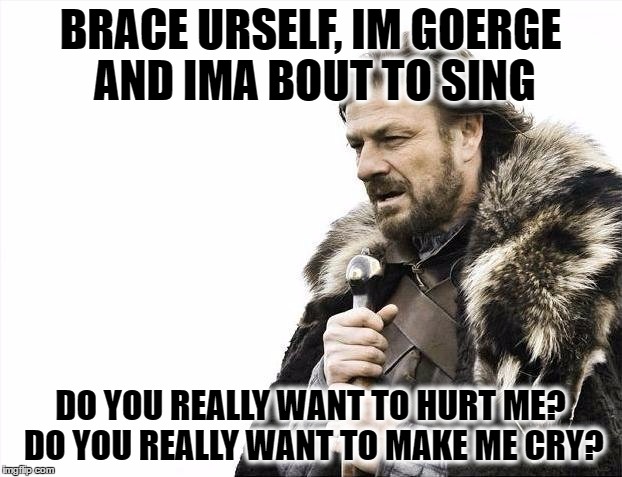 Brace Yourselves X is Coming Meme | BRACE URSELF, IM GOERGE AND IMA BOUT TO SING; DO YOU REALLY WANT TO HURT ME? DO YOU REALLY WANT TO MAKE ME CRY? | image tagged in memes,brace yourselves x is coming | made w/ Imgflip meme maker