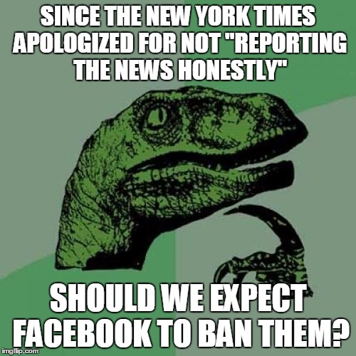 Fake news or news you don't like? | SINCE THE NEW YORK TIMES APOLOGIZED FOR NOT "REPORTING THE NEWS HONESTLY"; SHOULD WE EXPECT FACEBOOK TO BAN THEM? | image tagged in memes,philosoraptor,liberal logic,biased media,media bias | made w/ Imgflip meme maker