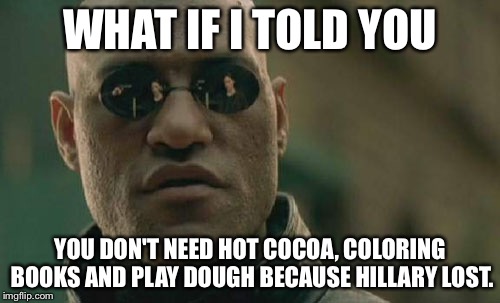 Matrix Morpheus Meme |  WHAT IF I TOLD YOU; YOU DON'T NEED HOT COCOA, COLORING BOOKS AND PLAY DOUGH BECAUSE HILLARY LOST. | image tagged in memes,matrix morpheus | made w/ Imgflip meme maker