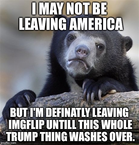 Confession Bear Meme | I MAY NOT BE LEAVING AMERICA; BUT I'M DEFINATLY LEAVING IMGFLIP UNTILL THIS WHOLE TRUMP THING WASHES OVER. | image tagged in memes,confession bear | made w/ Imgflip meme maker