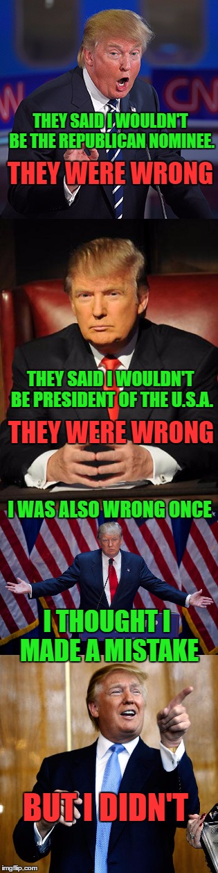Trump was wrong once | THEY SAID I WOULDN'T BE THE REPUBLICAN NOMINEE. THEY WERE WRONG; THEY SAID I WOULDN'T BE PRESIDENT OF THE U.S.A. THEY WERE WRONG; I WAS ALSO WRONG ONCE; I THOUGHT I MADE A MISTAKE; BUT I DIDN'T | image tagged in president trump,liberal media wrong,all our president | made w/ Imgflip meme maker