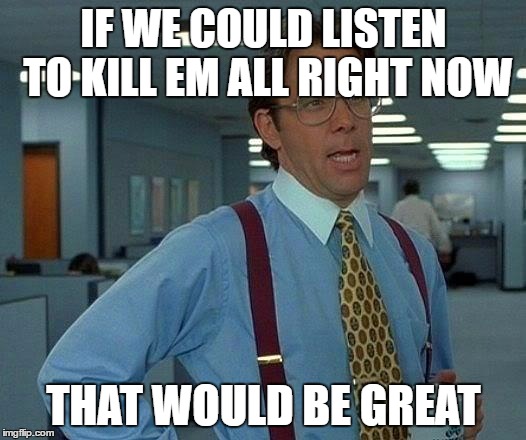 That Would Be Great Meme | IF WE COULD LISTEN TO KILL EM ALL RIGHT NOW THAT WOULD BE GREAT | image tagged in memes,that would be great | made w/ Imgflip meme maker