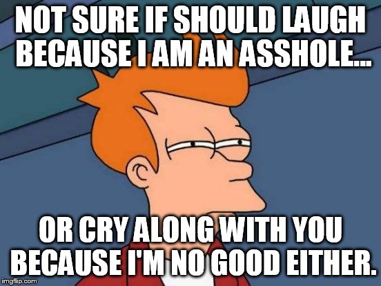 NOT SURE IF SHOULD LAUGH BECAUSE I AM AN ASSHOLE... OR CRY ALONG WITH YOU BECAUSE I'M NO GOOD EITHER. | image tagged in memes,futurama fry | made w/ Imgflip meme maker