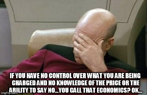 Captain Picard Facepalm Meme | IF YOU HAVE NO CONTROL OVER WHAT YOU ARE BEING CHARGED AND NO KNOWLEDGE OF THE PRICE OR THE ABILITY TO SAY NO...YOU CALL THAT ECONOMICS? OK. | image tagged in memes,captain picard facepalm | made w/ Imgflip meme maker