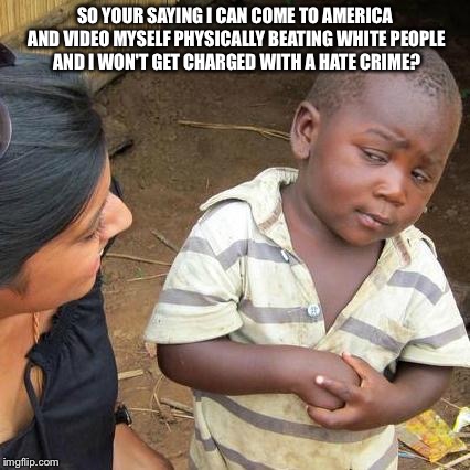 Third World Skeptical Kid Meme | SO YOUR SAYING I CAN COME TO AMERICA AND VIDEO MYSELF PHYSICALLY BEATING WHITE PEOPLE AND I WON'T GET CHARGED WITH A HATE CRIME? | image tagged in memes,third world skeptical kid | made w/ Imgflip meme maker
