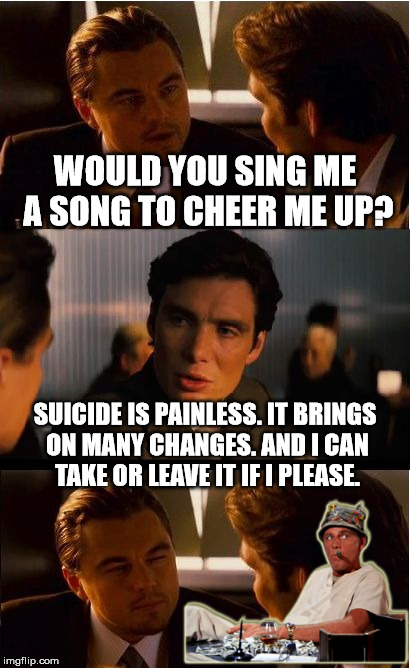 Inception Meme | WOULD YOU SING ME A SONG TO CHEER ME UP? SUICIDE IS PAINLESS. IT BRINGS ON MANY CHANGES. AND I CAN TAKE OR LEAVE IT IF I PLEASE. | image tagged in memes,inception | made w/ Imgflip meme maker
