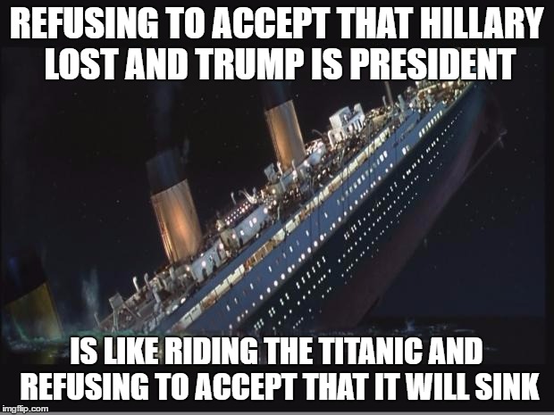 Titanic Sinking | REFUSING TO ACCEPT THAT HILLARY LOST AND TRUMP IS PRESIDENT; IS LIKE RIDING THE TITANIC AND REFUSING TO ACCEPT THAT IT WILL SINK | image tagged in titanic sinking | made w/ Imgflip meme maker
