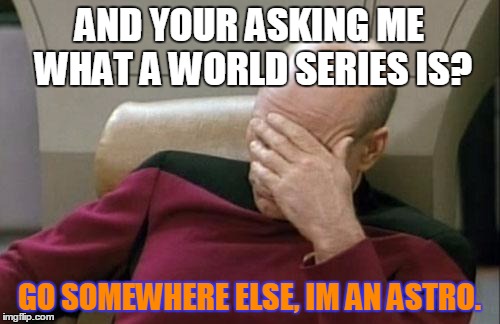 Captain Picard Facepalm | AND YOUR ASKING ME WHAT A WORLD SERIES IS? GO SOMEWHERE ELSE, IM AN ASTRO. | image tagged in memes,captain picard facepalm | made w/ Imgflip meme maker
