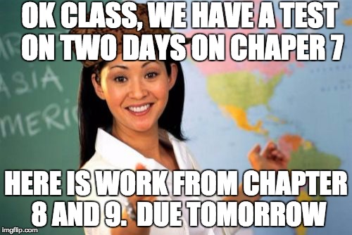 Why math sucks... | OK CLASS, WE HAVE A TEST ON TWO DAYS ON CHAPER 7; HERE IS WORK FROM CHAPTER 8 AND 9.  DUE TOMORROW | image tagged in memes,unhelpful high school teacher,scumbag,math | made w/ Imgflip meme maker