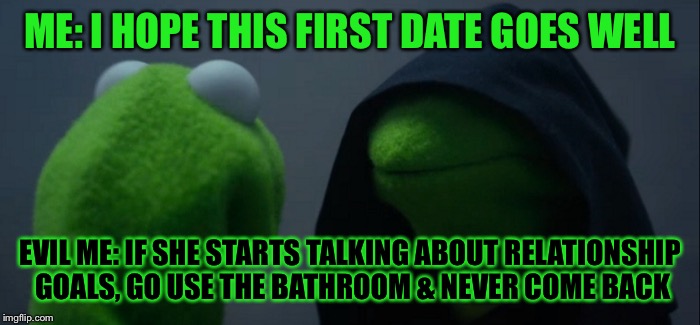 Evil Kermit | ME: I HOPE THIS FIRST DATE GOES WELL; EVIL ME: IF SHE STARTS TALKING ABOUT RELATIONSHIP GOALS, GO USE THE BATHROOM & NEVER COME BACK | image tagged in evil kermit | made w/ Imgflip meme maker