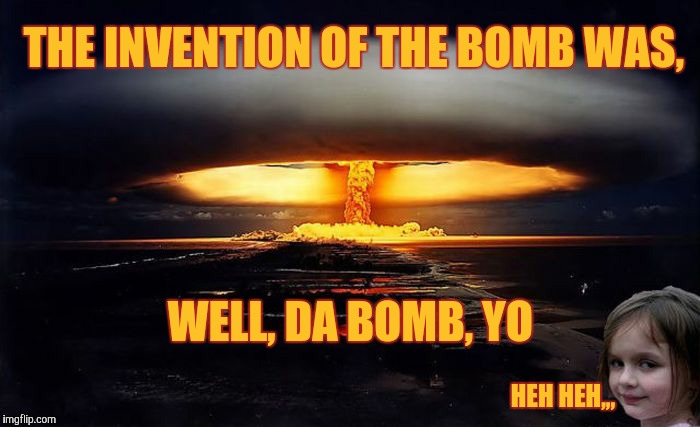 BABOOM!!! | THE INVENTION OF THE BOMB WAS, HEH HEH,,, WELL, DA BOMB, YO | image tagged in meme | made w/ Imgflip meme maker