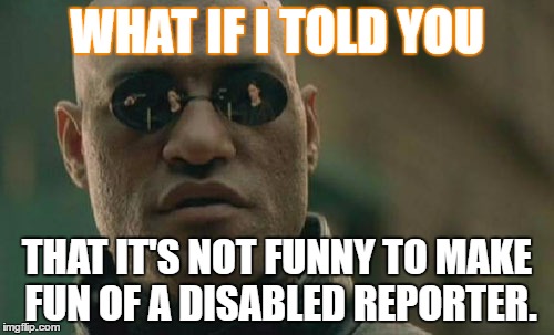 Matrix Morpheus Meme | WHAT IF I TOLD YOU; THAT IT'S NOT FUNNY TO MAKE FUN OF A DISABLED REPORTER. | image tagged in memes,matrix morpheus | made w/ Imgflip meme maker