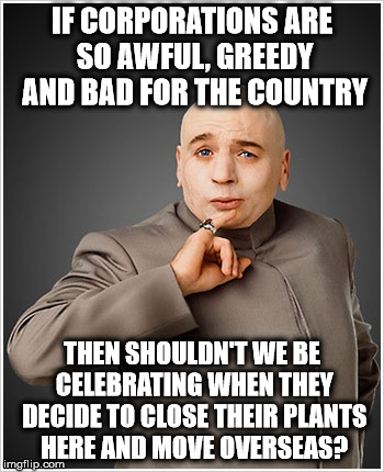 Evil Companies | IF CORPORATIONS ARE SO AWFUL, GREEDY AND BAD FOR THE COUNTRY; THEN SHOULDN'T WE BE CELEBRATING WHEN THEY DECIDE TO CLOSE THEIR PLANTS HERE AND MOVE OVERSEAS? | image tagged in memes,dr evil,liberal logic,capitalism | made w/ Imgflip meme maker