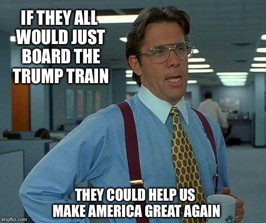 That Would Be Great Meme | IF THEY ALL WOULD JUST BOARD THE TRUMP TRAIN THEY COULD HELP US MAKE AMERICA GREAT AGAIN | image tagged in memes,that would be great | made w/ Imgflip meme maker