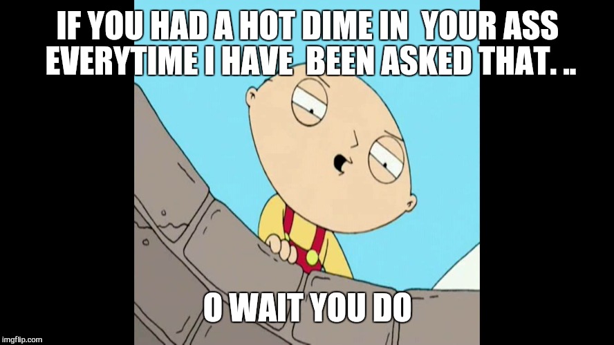 IF YOU HAD A HOT DIME IN  YOUR ASS EVERYTIME I HAVE  BEEN ASKED THAT. .. O WAIT YOU DO | made w/ Imgflip meme maker