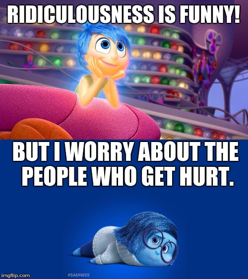 Inside Out Joy vs Sadness | RIDICULOUSNESS IS FUNNY! BUT I WORRY ABOUT THE PEOPLE WHO GET HURT. | image tagged in inside out joy vs sadness | made w/ Imgflip meme maker