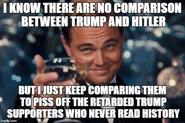 Leonardo Dicaprio Cheers Meme | I KNOW THERE ARE NO COMPARISON BETWEEN TRUMP AND HITLER BUT I JUST KEEP COMPARING THEM TO PISS OFF THE RETARDED TRUMP SUPPORTERS WHO NEVER R | image tagged in memes,leonardo dicaprio cheers | made w/ Imgflip meme maker