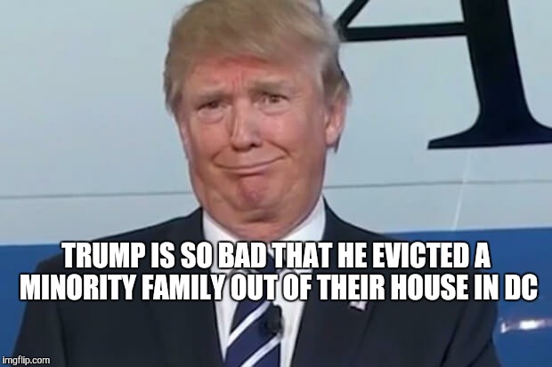 donald trump |  TRUMP IS SO BAD THAT HE EVICTED A MINORITY FAMILY OUT OF THEIR HOUSE IN DC | image tagged in donald trump | made w/ Imgflip meme maker
