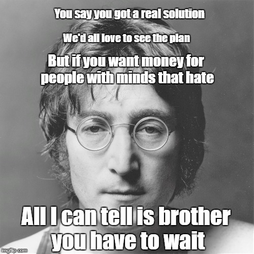 You say you got a real solution; We'd all love to see the plan; But if you want money for people with minds that hate; All I can tell is brother you have to wait | made w/ Imgflip meme maker