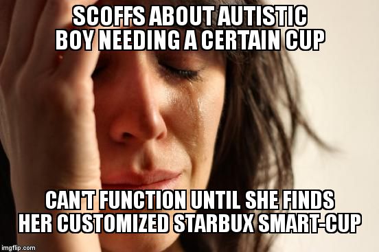 First World Problems | SCOFFS ABOUT AUTISTIC BOY NEEDING A CERTAIN CUP; CAN'T FUNCTION UNTIL SHE FINDS HER CUSTOMIZED STARBUX SMART-CUP | image tagged in memes,first world problems | made w/ Imgflip meme maker