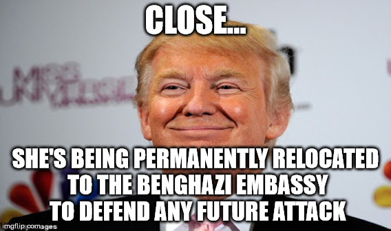 CLOSE... SHE'S BEING PERMANENTLY RELOCATED TO THE BENGHAZI EMBASSY TO DEFEND ANY FUTURE ATTACK | made w/ Imgflip meme maker