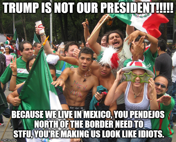 not my president | TRUMP IS NOT OUR PRESIDENT!!!!! BECAUSE WE LIVE IN MEXICO, YOU PENDEJOS NORTH OF THE BORDER NEED TO STFU, YOU'RE MAKING US LOOK LIKE IDIOTS. | image tagged in mexicans | made w/ Imgflip meme maker