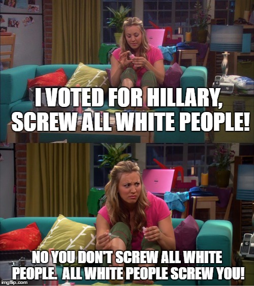 Screw The Roommate Agreement 2016 | I VOTED FOR HILLARY, SCREW ALL WHITE PEOPLE! NO YOU DON'T SCREW ALL WHITE PEOPLE.  ALL WHITE PEOPLE SCREW YOU! | image tagged in racism,big bang theory,penny | made w/ Imgflip meme maker