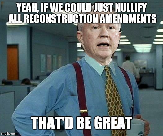 YEAH, IF WE COULD JUST NULLIFY ALL RECONSTRUCTION AMENDMENTS; THAT'D BE GREAT | image tagged in jefferson beauregard sessions iii,attorney general,2001 maniacs,memes | made w/ Imgflip meme maker