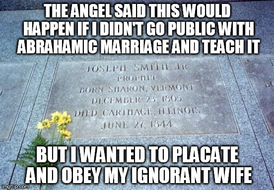 Joseph Smith Dead: Mormon Polygamy  | THE ANGEL SAID THIS WOULD HAPPEN IF I DIDN'T GO PUBLIC WITH ABRAHAMIC MARRIAGE AND TEACH IT; BUT I WANTED TO PLACATE AND OBEY MY IGNORANT WIFE | image tagged in joseph smith,joseph,smith,mormon,polygamy,dead | made w/ Imgflip meme maker
