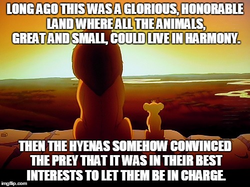 Lion King | LONG AGO THIS WAS A GLORIOUS, HONORABLE LAND WHERE ALL THE ANIMALS, GREAT AND SMALL, COULD LIVE IN HARMONY. THEN THE HYENAS SOMEHOW CONVINCED THE PREY THAT IT WAS IN THEIR BEST INTERESTS TO LET THEM BE IN CHARGE. | image tagged in memes,lion king | made w/ Imgflip meme maker