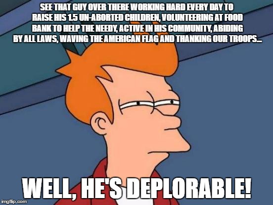 Futurama Fry | SEE THAT GUY OVER THERE WORKING HARD EVERY DAY TO RAISE HIS 1.5 UN-ABORTED CHILDREN, VOLUNTEERING AT FOOD BANK TO HELP THE NEEDY, ACTIVE IN HIS COMMUNITY, ABIDING BY ALL LAWS, WAVING THE AMERICAN FLAG AND THANKING OUR TROOPS... WELL, HE'S DEPLORABLE! | image tagged in memes,futurama fry | made w/ Imgflip meme maker