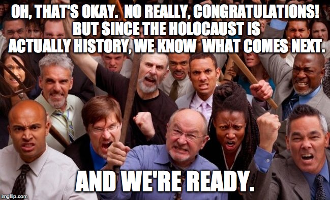 Angry People | OH, THAT'S OKAY.  NO REALLY, CONGRATULATIONS! BUT SINCE
THE HOLOCAUST IS ACTUALLY HISTORY, WE KNOW  WHAT COMES NEXT. AND WE'RE READY. | image tagged in angry people | made w/ Imgflip meme maker