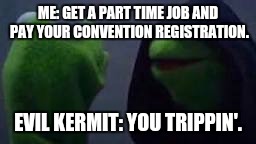 Evil kermit | ME: GET A PART TIME JOB AND PAY YOUR CONVENTION REGISTRATION. EVIL KERMIT: YOU TRIPPIN'. | image tagged in evil kermit | made w/ Imgflip meme maker
