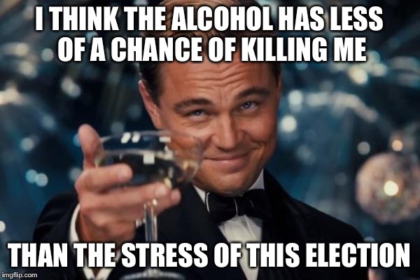 Leonardo Dicaprio Cheers | I THINK THE ALCOHOL HAS LESS OF A CHANCE OF KILLING ME; THAN THE STRESS OF THIS ELECTION | image tagged in memes,leonardo dicaprio cheers | made w/ Imgflip meme maker