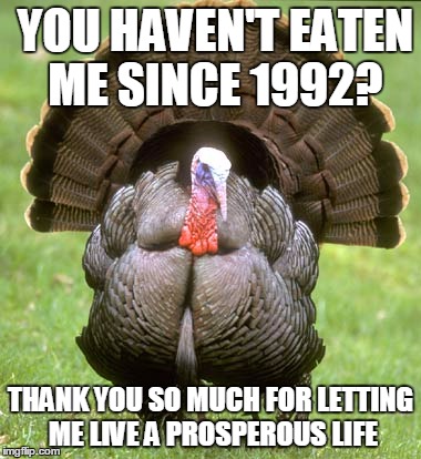 I Know it's hard to believe but it's true i haven't eaten a turkey on thanksgiving day in over two decades | YOU HAVEN'T EATEN ME SINCE 1992? THANK YOU SO MUCH FOR LETTING ME LIVE A PROSPEROUS LIFE | image tagged in memes,turkey | made w/ Imgflip meme maker