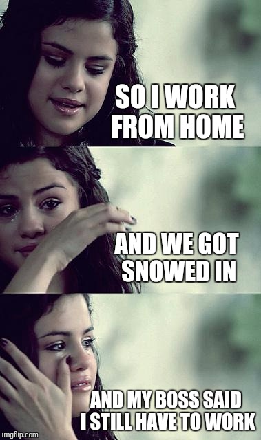 selena gomez crying | SO I WORK FROM HOME; AND WE GOT SNOWED IN; AND MY BOSS SAID I STILL HAVE TO WORK | image tagged in selena gomez crying | made w/ Imgflip meme maker