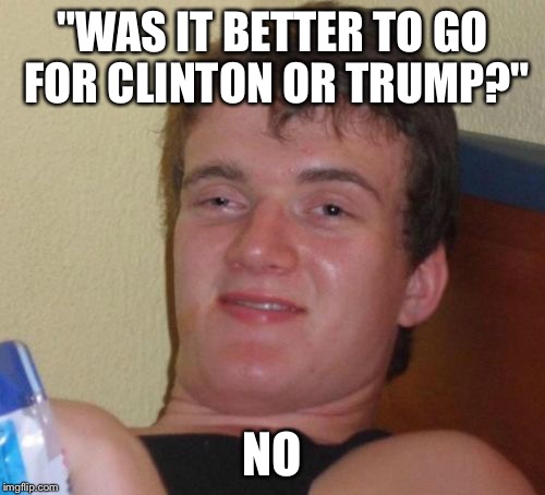 10 Guy | "WAS IT BETTER TO GO FOR CLINTON OR TRUMP?"; NO | image tagged in memes,10 guy | made w/ Imgflip meme maker