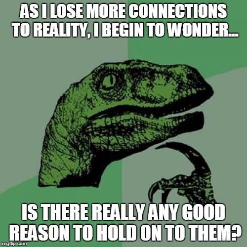 Reality isn't what it's cracked up to be. | AS I LOSE MORE CONNECTIONS TO REALITY, I BEGIN TO WONDER... IS THERE REALLY ANY GOOD REASON TO HOLD ON TO THEM? | image tagged in memes,philosoraptor | made w/ Imgflip meme maker